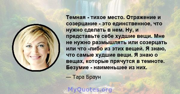 Темная - тихое место. Отражение и созерцание - это единственное, что нужно сделать в нем. Ну, и представьте себе худшие вещи. Мне не нужно размышлять или созерцать или что -либо из этих вещей. Я знаю, что самые худшие