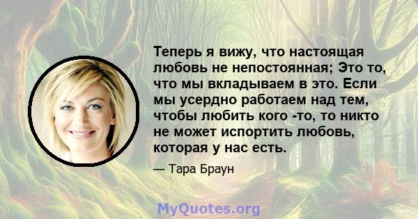 Теперь я вижу, что настоящая любовь не непостоянная; Это то, что мы вкладываем в это. Если мы усердно работаем над тем, чтобы любить кого -то, то никто не может испортить любовь, которая у нас есть.