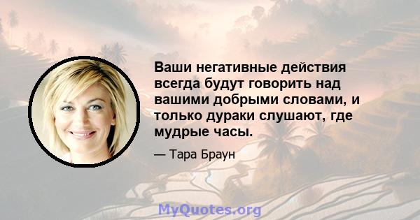 Ваши негативные действия всегда будут говорить над вашими добрыми словами, и только дураки слушают, где мудрые часы.