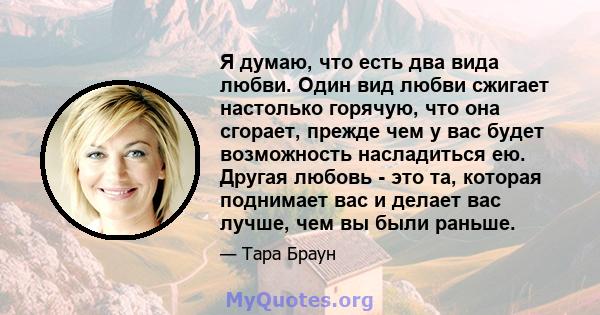 Я думаю, что есть два вида любви. Один вид любви сжигает настолько горячую, что она сгорает, прежде чем у вас будет возможность насладиться ею. Другая любовь - это та, которая поднимает вас и делает вас лучше, чем вы