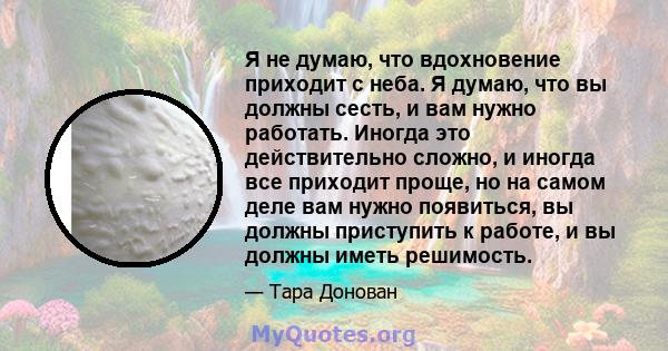 Я не думаю, что вдохновение приходит с неба. Я думаю, что вы должны сесть, и вам нужно работать. Иногда это действительно сложно, и иногда все приходит проще, но на самом деле вам нужно появиться, вы должны приступить к 