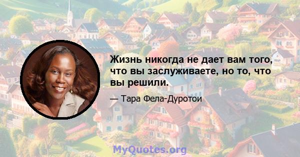 Жизнь никогда не дает вам того, что вы заслуживаете, но то, что вы решили.