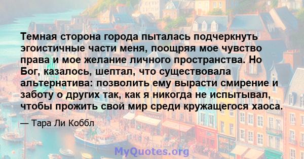 Темная сторона города пыталась подчеркнуть эгоистичные части меня, поощряя мое чувство права и мое желание личного пространства. Но Бог, казалось, шептал, что существовала альтернатива: позволить ему вырасти смирение и