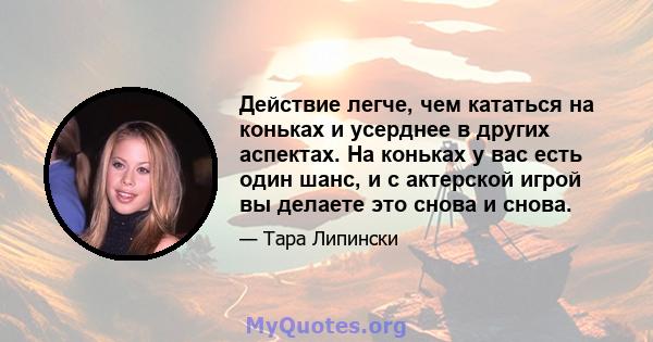 Действие легче, чем кататься на коньках и усерднее в других аспектах. На коньках у вас есть один шанс, и с актерской игрой вы делаете это снова и снова.