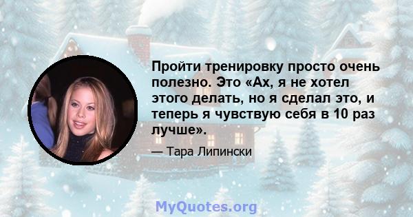 Пройти тренировку просто очень полезно. Это «Ах, я не хотел этого делать, но я сделал это, и теперь я чувствую себя в 10 раз лучше».