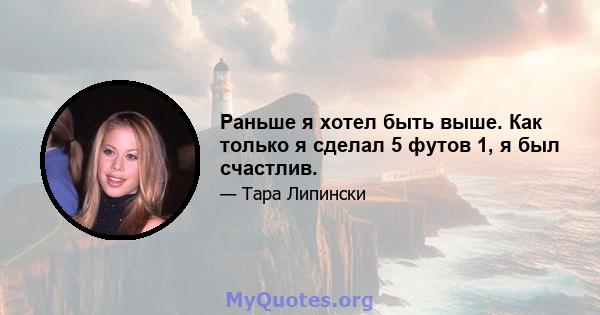 Раньше я хотел быть выше. Как только я сделал 5 футов 1, я был счастлив.