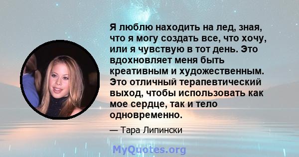 Я люблю находить на лед, зная, что я могу создать все, что хочу, или я чувствую в тот день. Это вдохновляет меня быть креативным и художественным. Это отличный терапевтический выход, чтобы использовать как мое сердце,