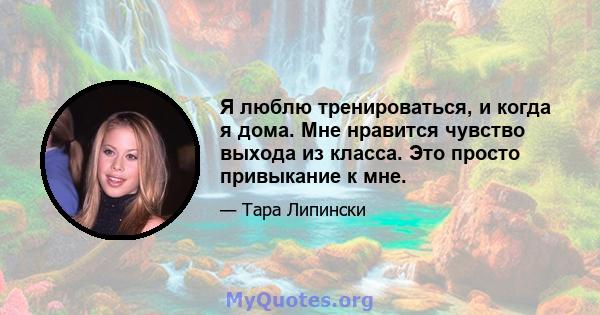 Я люблю тренироваться, и когда я дома. Мне нравится чувство выхода из класса. Это просто привыкание к мне.