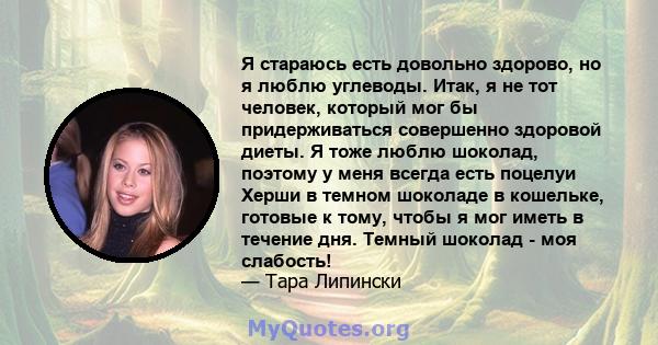 Я стараюсь есть довольно здорово, но я люблю углеводы. Итак, я не тот человек, который мог бы придерживаться совершенно здоровой диеты. Я тоже люблю шоколад, поэтому у меня всегда есть поцелуи Херши в темном шоколаде в