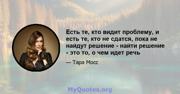 Есть те, кто видит проблему, и есть те, кто не сдатся, пока не найдут решение - найти решение - это то, о чем идет речь