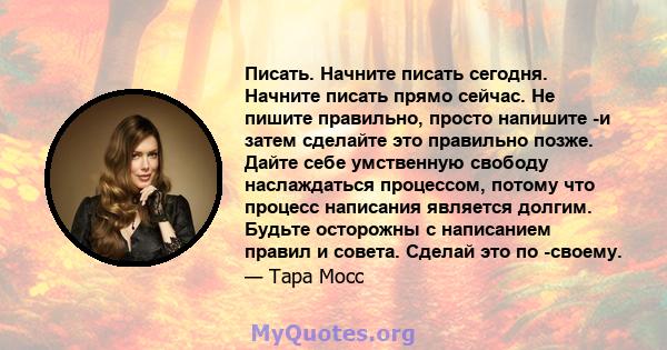 Писать. Начните писать сегодня. Начните писать прямо сейчас. Не пишите правильно, просто напишите -и затем сделайте это правильно позже. Дайте себе умственную свободу наслаждаться процессом, потому что процесс написания 