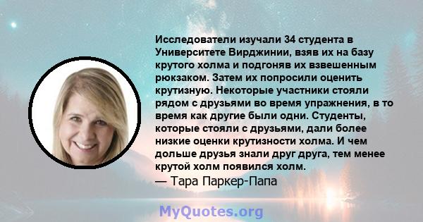 Исследователи изучали 34 студента в Университете Вирджинии, взяв их на базу крутого холма и подгоняв их взвешенным рюкзаком. Затем их попросили оценить крутизную. Некоторые участники стояли рядом с друзьями во время