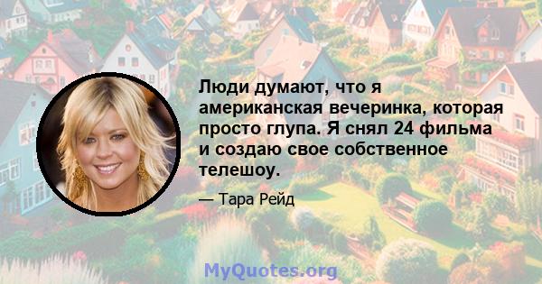 Люди думают, что я американская вечеринка, которая просто глупа. Я снял 24 фильма и создаю свое собственное телешоу.