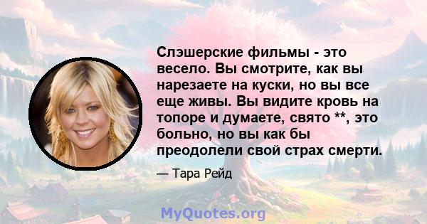 Слэшерские фильмы - это весело. Вы смотрите, как вы нарезаете на куски, но вы все еще живы. Вы видите кровь на топоре и думаете, свято **, это больно, но вы как бы преодолели свой страх смерти.