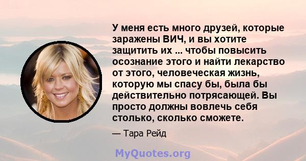 У меня есть много друзей, которые заражены ВИЧ, и вы хотите защитить их ... чтобы повысить осознание этого и найти лекарство от этого, человеческая жизнь, которую мы спасу бы, была бы действительно потрясающей. Вы