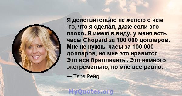 Я действительно не жалею о чем -то, что я сделал, даже если это плохо. Я имею в виду, у меня есть часы Chopard за 100 000 долларов. Мне не нужны часы за 100 000 долларов, но мне это нравится. Это все бриллианты. Это