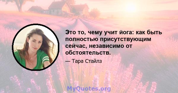 Это то, чему учит йога: как быть полностью присутствующим сейчас, независимо от обстоятельств.