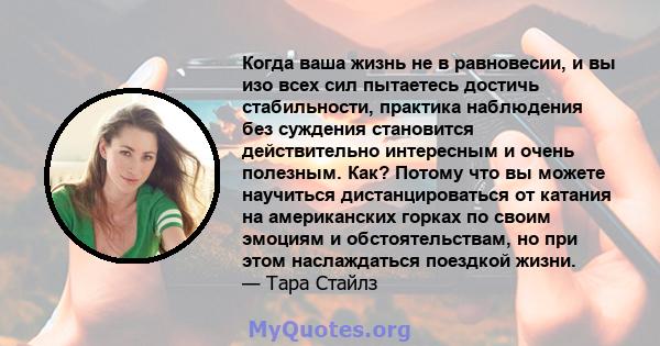 Когда ваша жизнь не в равновесии, и вы изо всех сил пытаетесь достичь стабильности, практика наблюдения без суждения становится действительно интересным и очень полезным. Как? Потому что вы можете научиться