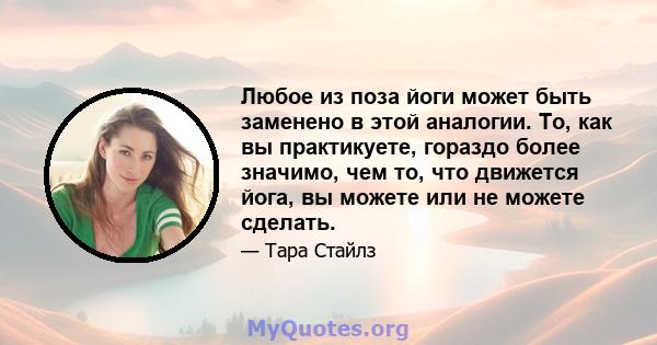 Любое из поза йоги может быть заменено в этой аналогии. То, как вы практикуете, гораздо более значимо, чем то, что движется йога, вы можете или не можете сделать.