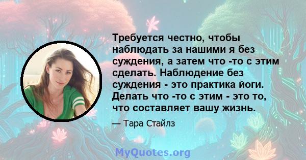 Требуется честно, чтобы наблюдать за нашими я без суждения, а затем что -то с этим сделать. Наблюдение без суждения - это практика йоги. Делать что -то с этим - это то, что составляет вашу жизнь.