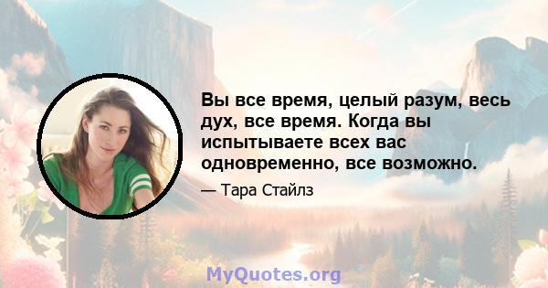 Вы все время, целый разум, весь дух, все время. Когда вы испытываете всех вас одновременно, все возможно.