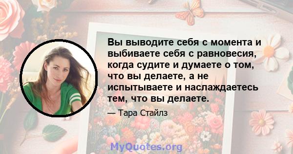 Вы выводите себя с момента и выбиваете себя с равновесия, когда судите и думаете о том, что вы делаете, а не испытываете и наслаждаетесь тем, что вы делаете.