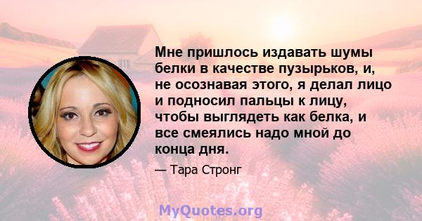 Мне пришлось издавать шумы белки в качестве пузырьков, и, не осознавая этого, я делал лицо и подносил пальцы к лицу, чтобы выглядеть как белка, и все смеялись надо мной до конца дня.