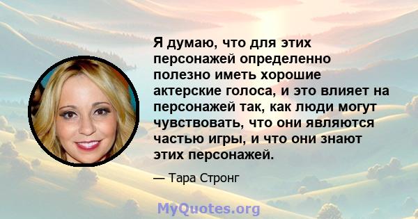 Я думаю, что для этих персонажей определенно полезно иметь хорошие актерские голоса, и это влияет на персонажей так, как люди могут чувствовать, что они являются частью игры, и что они знают этих персонажей.