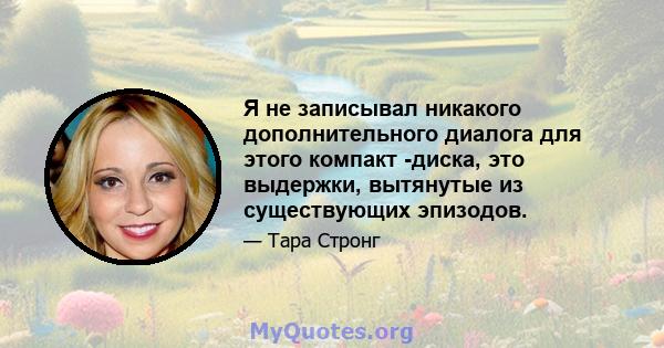 Я не записывал никакого дополнительного диалога для этого компакт -диска, это выдержки, вытянутые из существующих эпизодов.