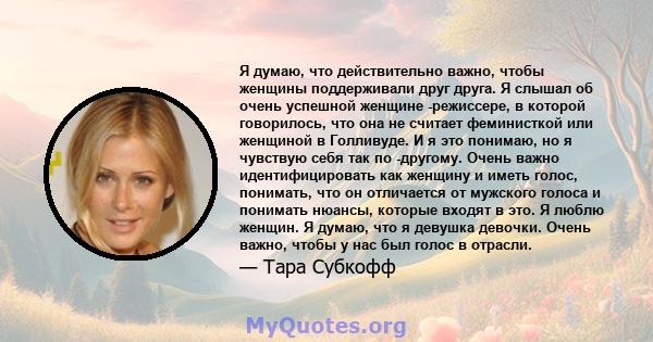 Я думаю, что действительно важно, чтобы женщины поддерживали друг друга. Я слышал об очень успешной женщине -режиссере, в которой говорилось, что она не считает феминисткой или женщиной в Голливуде. И я это понимаю, но