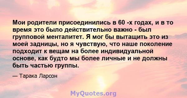 Мои родители присоединились в 60 -х годах, и в то время это было действительно важно - был групповой менталитет. Я мог бы вытащить это из моей задницы, но я чувствую, что наше поколение подходит к вещам на более