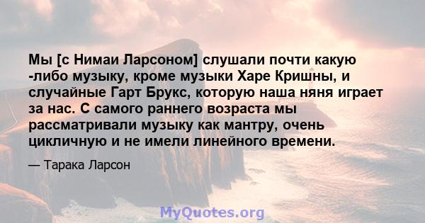 Мы [с Нимаи Ларсоном] слушали почти какую -либо музыку, кроме музыки Харе Кришны, и случайные Гарт Брукс, которую наша няня играет за нас. С самого раннего возраста мы рассматривали музыку как мантру, очень цикличную и