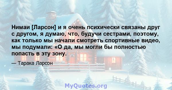 Нимаи [Ларсон] и я очень психически связаны друг с другом, я думаю, что, будучи сестрами, поэтому, как только мы начали смотреть спортивные видео, мы подумали: «О да, мы могли бы полностью попасть в эту зону.