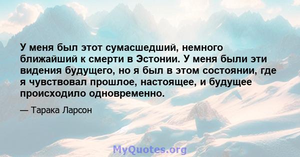 У меня был этот сумасшедший, немного ближайший к смерти в Эстонии. У меня были эти видения будущего, но я был в этом состоянии, где я чувствовал прошлое, настоящее, и будущее происходило одновременно.