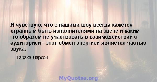 Я чувствую, что с нашими шоу всегда кажется странным быть исполнителями на сцене и каким -то образом не участвовать в взаимодействии с аудиторией - этот обмен энергией является частью звука.