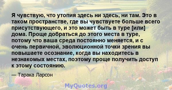 Я чувствую, что утопия здесь ни здесь, ни там. Это в таком пространстве, где вы чувствуете больше всего присутствующего, и это может быть в туре [или] дома. Проще добраться до этого места в туре, потому что ваша среда