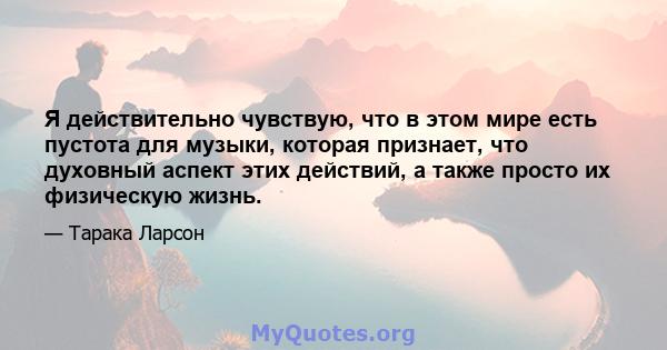 Я действительно чувствую, что в этом мире есть пустота для музыки, которая признает, что духовный аспект этих действий, а также просто их физическую жизнь.