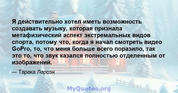 Я действительно хотел иметь возможность создавать музыку, которая признала метафизический аспект экстремальных видов спорта, потому что, когда я начал смотреть видео GoPro, то, что меня больше всего поразило, так это