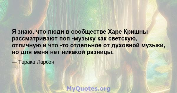 Я знаю, что люди в сообществе Харе Кришны рассматривают поп -музыку как светскую, отличную и что -то отдельное от духовной музыки, но для меня нет никакой разницы.