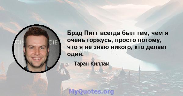 Брэд Питт всегда был тем, чем я очень горжусь, просто потому, что я не знаю никого, кто делает один.