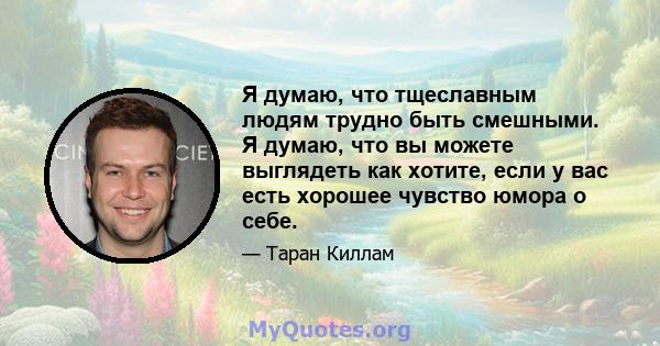 Я думаю, что тщеславным людям трудно быть смешными. Я думаю, что вы можете выглядеть как хотите, если у вас есть хорошее чувство юмора о себе.