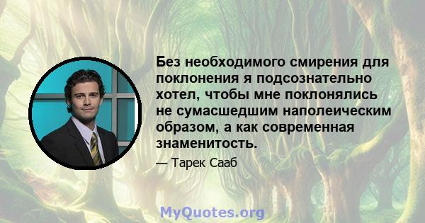 Без необходимого смирения для поклонения я подсознательно хотел, чтобы мне поклонялись не сумасшедшим наполеическим образом, а как современная знаменитость.