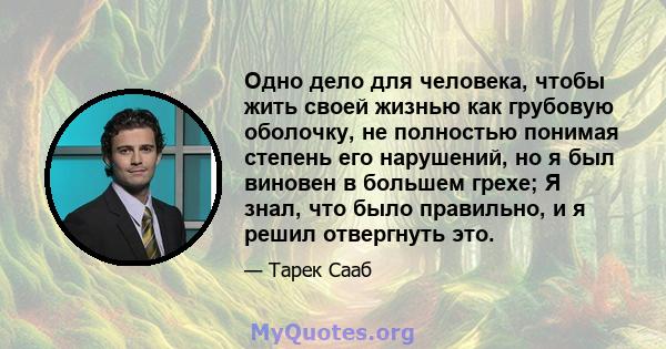 Одно дело для человека, чтобы жить своей жизнью как грубовую оболочку, не полностью понимая степень его нарушений, но я был виновен в большем грехе; Я знал, что было правильно, и я решил отвергнуть это.