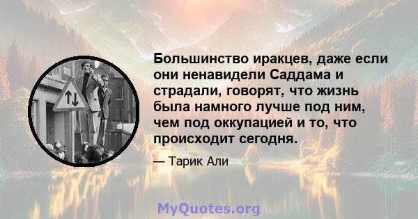 Большинство иракцев, даже если они ненавидели Саддама и страдали, говорят, что жизнь была намного лучше под ним, чем под оккупацией и то, что происходит сегодня.