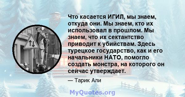 Что касается ИГИЛ, мы знаем, откуда они. Мы знаем, кто их использовал в прошлом. Мы знаем, что их сектантство приводит к убийствам. Здесь турецкое государство, как и его начальники НАТО, помогло создать монстра, на