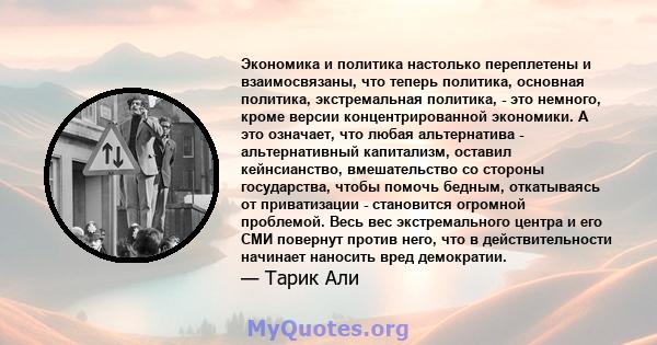 Экономика и политика настолько переплетены и взаимосвязаны, что теперь политика, основная политика, экстремальная политика, - это немного, кроме версии концентрированной экономики. А это означает, что любая альтернатива 