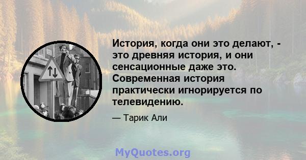 История, когда они это делают, - это древняя история, и они сенсационные даже это. Современная история практически игнорируется по телевидению.