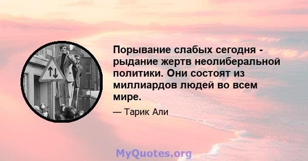 Порывание слабых сегодня - рыдание жертв неолиберальной политики. Они состоят из миллиардов людей во всем мире.