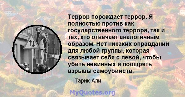 Террор порождает террор. Я полностью против как государственного террора, так и тех, кто отвечает аналогичным образом. Нет никаких оправданий для любой группы, которая связывает себя с левой, чтобы убить невинных и