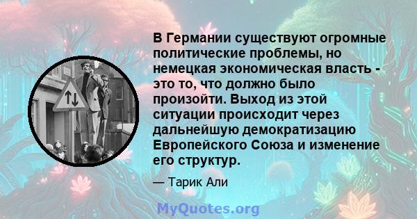 В Германии существуют огромные политические проблемы, но немецкая экономическая власть - это то, что должно было произойти. Выход из этой ситуации происходит через дальнейшую демократизацию Европейского Союза и